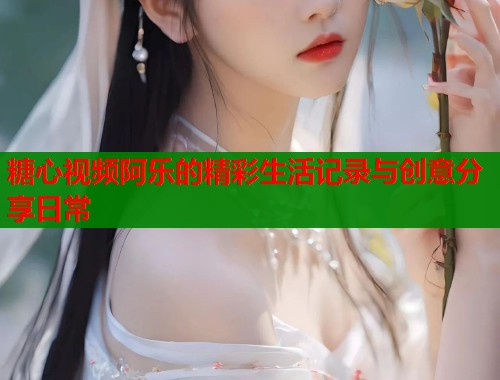 糖心视频阿乐的精彩生活记录与创意分享日常