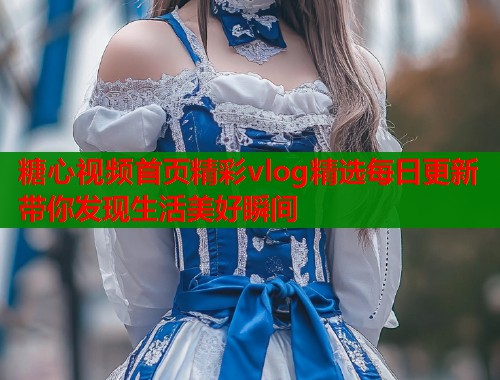 糖心视频首页精彩vlog精选每日更新带你发现生活美好瞬间