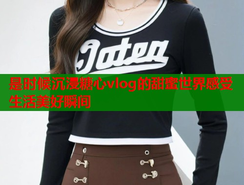 是时候沉浸糖心vlog的甜蜜世界感受生活美好瞬间