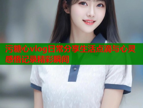 污糖心vlog日常分享生活点滴与心灵感悟记录精彩瞬间