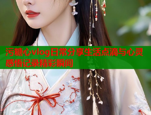 污糖心vlog日常分享生活点滴与心灵感悟记录精彩瞬间