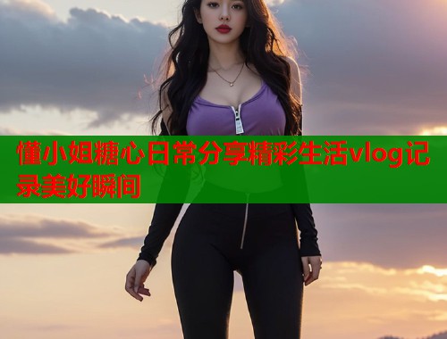 懂小姐糖心日常分享精彩生活vlog记录美好瞬间