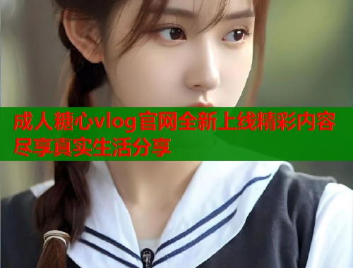 成人糖心vlog官网全新上线精彩内容尽享真实生活分享