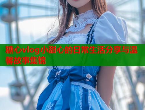 糖心vlog小甜心的日常生活分享与温馨故事集锦