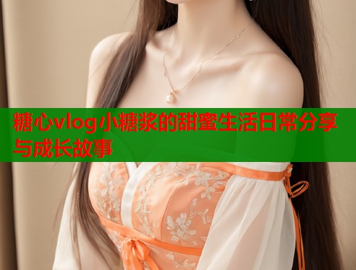 糖心vlog小糖浆的甜蜜生活日常分享与成长故事