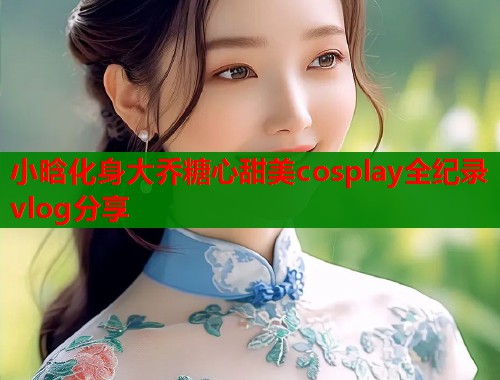 小晗化身大乔糖心甜美cosplay全纪录vlog分享