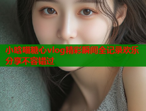 小晗喵糖心vlog精彩瞬间全记录欢乐分享不容错过