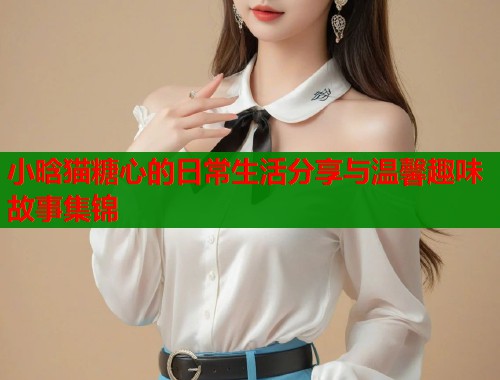 小晗猫糖心的日常生活分享与温馨趣味故事集锦