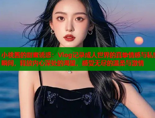小桃酱的甜蜜诱惑：Vlog记录成人世界的真挚情感与私密瞬间，释放内心深处的渴望，感受无尽的温柔与激情
