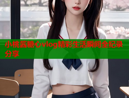 小桃酱糖心vlog精彩生活瞬间全纪录分享