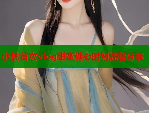 小桃首次vlog甜蜜糖心时刻温馨分享