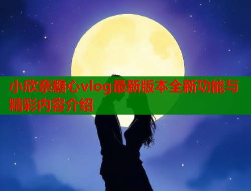 小欣奈糖心vlog最新版本全新功能与精彩内容介绍