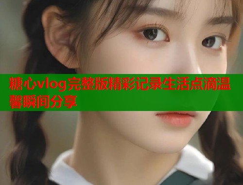 糖心vlog完整版精彩记录生活点滴温馨瞬间分享