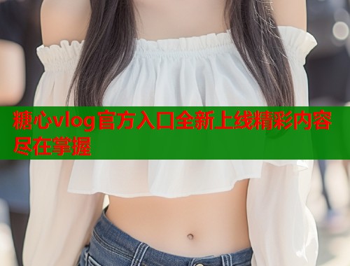 糖心vlog官方入口全新上线精彩内容尽在掌握