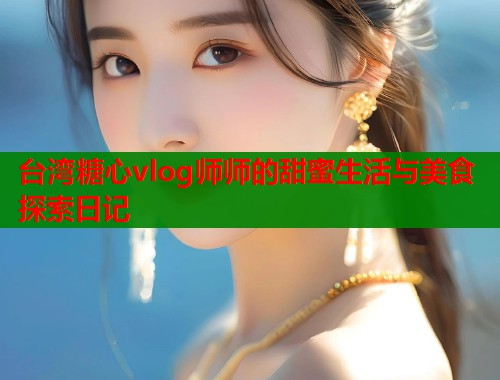 台湾糖心vlog师师的甜蜜生活与美食探索日记