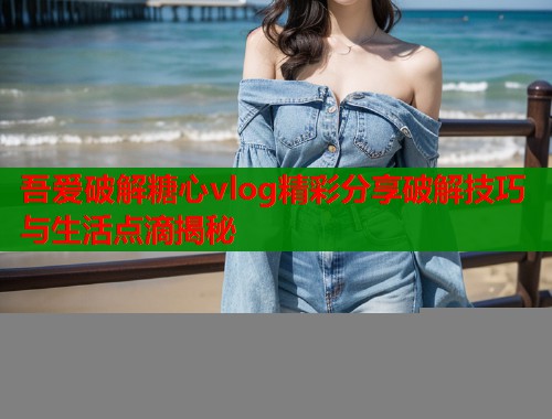 吾爱破解糖心vlog精彩分享破解技巧与生活点滴揭秘
