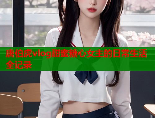 唐伯虎vlog甜蜜糖心女主的日常生活全记录