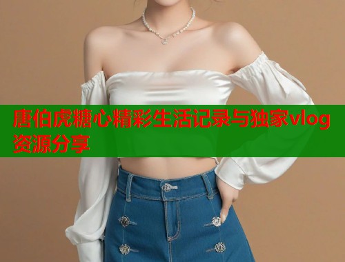 唐伯虎糖心精彩生活记录与独家vlog资源分享
