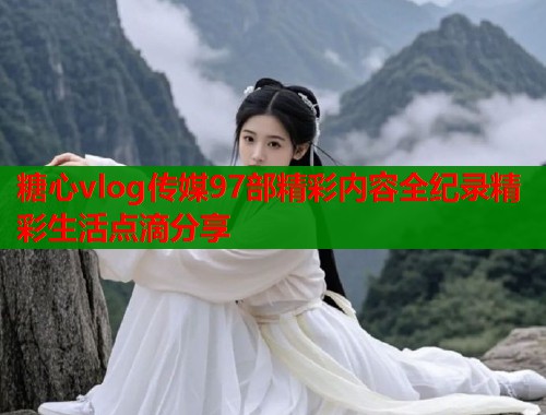 糖心vlog传媒97部精彩内容全纪录精彩生活点滴分享