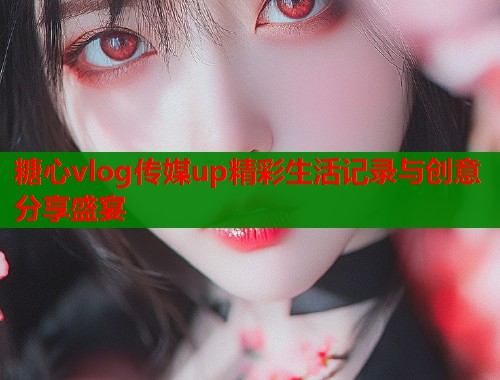 糖心vlog传媒up精彩生活记录与创意分享盛宴