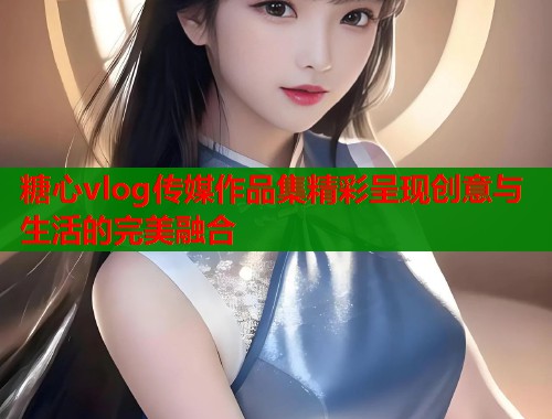 糖心vlog传媒作品集精彩呈现创意与生活的完美融合