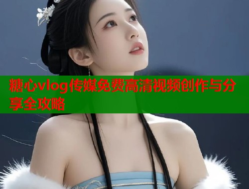糖心vlog传媒免费高清视频创作与分享全攻略