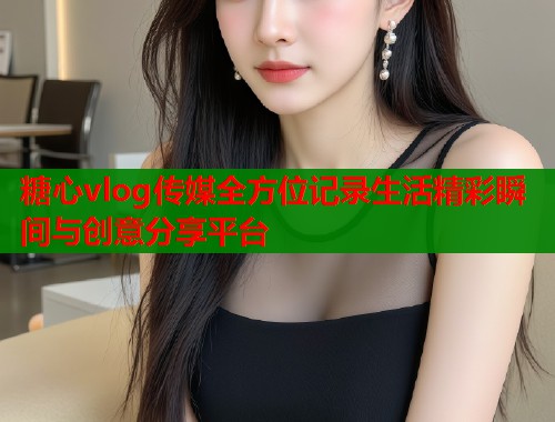 糖心vlog传媒全方位记录生活精彩瞬间与创意分享平台